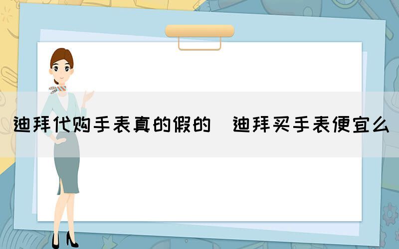迪拜代購(gòu)手表真的假的（迪拜買(mǎi)手表便宜么）