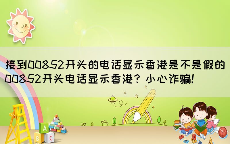 接到00852開頭的電話顯示香港是不是假的(00852開頭電話顯示香港？小心詐騙！)(圖1)