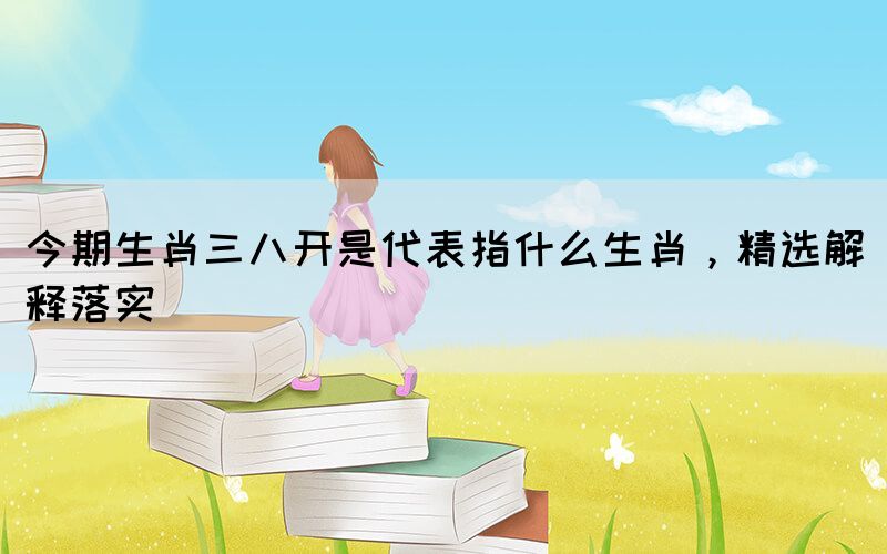 今期生肖三八開是代表指什么生肖，精選解釋